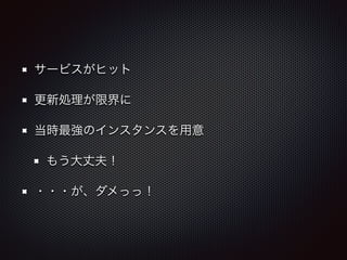 サービスがヒット 
更新処理が限界に 
当時最強のインスタンスを用意 
もう大丈夫！ 
・・・が、ダメっっ！ 
 