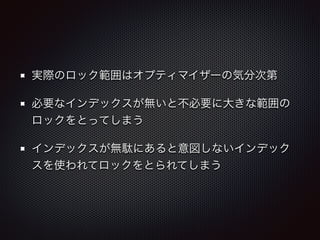 実際のロック範囲はオプティマイザーの気分次第 
必要なインデックスが無いと不必要に大きな範囲の 
ロックをとってしまう 
インデックスが無駄にあると意図しないインデック 
スを使われてロックをとられてしまう 
 