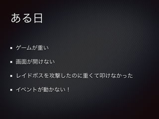 ある日 
ゲームが重い 
画面が開けない 
レイドボスを攻撃したのに重くて叩けなかった 
イベントが動かない！ 
 