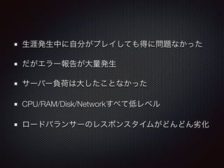 生涯発生中に自分がプレイしても得に問題なかった 
だがエラー報告が大量発生 
サーバー負荷は大したことなかった 
CPU/RAM/Disk/Networkすべて低レベル 
ロードバランサーのレスポンスタイムがどんどん劣化 
 