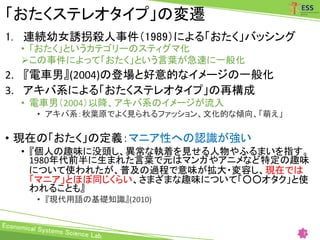 「おたくステレオタイプ」の変遷
1. 連続幼女誘拐殺人事件（1989）による「おたく」バッシング
• 「おたく」というカテゴリーのスティグマ化
この事件によって「おたく」という言葉が急速に一般化
2. 『電車男』(2004)の登場と好意的なイメージの一般化
3. アキバ系による「おたくステレオタイプ」の再構成
• 電車男（2004）以降、アキバ系のイメージが流入
• アキバ系：秋葉原でよく見られるファッション、文化的な傾向、「萌え」
• 現在の「おたく」の定義：マニア性への認識が強い
• 『個人の趣味に没頭し、異常な執着を見せる人物やふるまいを指す。
1980年代前半に生まれた言葉で元はマンガやアニメなど特定の趣味
について使われたが、普及の過程で意味が拡大・変容し、現在では
「マニア」とほぼ同じくらい、さまざまな趣味について「○○オタク」と使
われることも』
• 『現代用語の基礎知識』(2010)
7
 