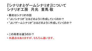 『シナリオとゲームシナリオ』について
シナリオ工房 月光 重馬 敬
• 最初はシナリオの話
• “よいシナリオ”とはどのように作成していくのか？
• “よいゲームシナリオ”とはどのように作成していくのか？
• この両者は違うのか？
• 共通点はありますが、もちろん違います。
 