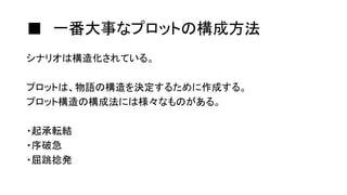 ■ 一番大事なプロットの構成方法
シナリオは構造化されている。
プロットは、物語の構造を決定するために作成する。
プロット構造の構成法には様々なものがある。
・起承転結
・序破急
・屈跳捻発
 