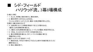 ■ シド・フィールド
ハリウッド流、3幕8場構成
【１幕目：序章】
• １．主人公、世界観、現状の紹介と、最初の事件。
• ２．最初の事件に対する主人公の反応。
テンションが徐々に上がっていき、最後に主要な問題が持ち上がる。
【２幕目：本編（全体の半分）】
• ３．主要な問いかけ（この映画で解決すべきこと）が提示される。
３番目に大きな障害を乗り越える。
• ４．２番目に大きな障害を乗り越える。シーケンスの最後に希望が芽生える。
• ５．小休止。主人公たちキャラクターの内面が語られる。
• ６．最大の障害を乗り越える。だが、シーケンスの最後に新たな
問題が持ち上がる。
【３幕目：エンディング（全体の１／４）】
• ７．最後の対決。できるだけ意外な（でもちゃんと前半で伏線の張られている）
展開があること。
• ８．解決。物語の終了。
 