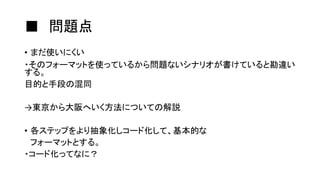 ■ 問題点
• まだ使いにくい
・そのフォーマットを使っているから問題ないシナリオが書けていると勘違い
する。
目的と手段の混同
→東京から大阪へいく方法についての解説
• 各ステップをより抽象化しコード化して、基本的な
フォーマットとする。
・コード化ってなに？
 