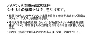 ハリウッド流映画脚本講座
シナリオの構造とは？ をやります。
• 世界中からエンタテインメント業界を目指す若者が集まってくる南カ
リフォルニア大学、映画芸術学部。
• その大学院の必須授業になっている「映画シナリオの構造分析講
座」について、堺三保さんのご厚意で日本で日本語で講義してもら
える。
• この有り得ないすばらしさがわかる人は、全員、受講すべし！」
 