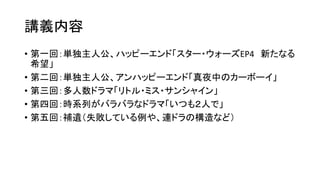 講義内容
• 第一回：単独主人公、ハッピーエンド「スター・ウォーズEP4 新たなる
希望」
• 第二回：単独主人公、アンハッピーエンド「真夜中のカーボーイ」
• 第三回：多人数ドラマ「リトル・ミス・サンシャイン」
• 第四回：時系列がバラバラなドラマ「いつも２人で」
• 第五回：補遺（失敗している例や、連ドラの構造など）
 