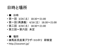 日時と場所
• ■ 日時
• 第一回 3/26（土） 18:30～21:00
• 第一回（再講義） 4/16（土） 18:30～21:00
• 第二回 4/30（土） 18:30～21:00
• 第三回～第六回 未定
• ■ 場所
• 練馬区民産業プラザ・ココネリ 研修室
• http://coconeri.jp/
 