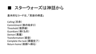 ■ スターウォーズは神話から
基本的なコードは、「英雄の帰還」
Calling（天命）
Commitment（旅の始まり）
Threshold（境界線）
Guardians（導くもの）
Demon（悪魔）
Transformation（変容）
Complete the task（課題完了）
Return home（故郷へ帰る）
 