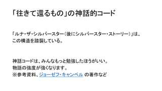 「往きて還るもの」の神話的コード
「ルナ・ザ・シルバースター（後にシルバースター・ストーリー）」は、
この構造を踏襲している。
神話コードは、みんなもっと勉強したほうがいい。
物語の強度が強くなります。
※参考資料、ジョーゼフ・キャンベル の著作など
 