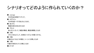 シナリオってどのように作られていくのか？
■ coverage
その作品の原型アイディア。
■ ログライン
その作品を一行であらわしたもの。
■ あらすじ
物語の流れをまとめたもの
■ プロット
あらすじにそって、物語の構成、構造を構築したもの
■ 大箱
プロットをもとにして、全体を4～8ぐらいの箱に分ける。
■ 中箱
大箱のひとつひとつの箱を、シーンに分解したもの
■ 小箱
小箱の中身をカットに分解したもの
■シナリオ
 