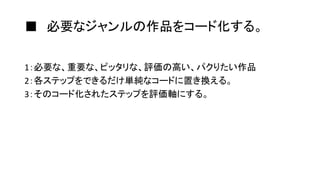 ■ 必要なジャンルの作品をコード化する。
1：必要な、重要な、ピッタリな、評価の高い、パクりたい作品
2：各ステップをできるだけ単純なコードに置き換える。
3：そのコード化されたステップを評価軸にする。
 