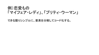 例）恋愛もの
「マイフェア・レディ」、「プリティ・ウーマン」
できる限りシンプルに、要素を分解してコード化する。
 