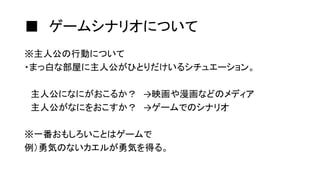 ■ ゲームシナリオについて
※主人公の行動について
・まっ白な部屋に主人公がひとりだけいるシチュエーション。
主人公になにがおこるか？ →映画や漫画などのメディア
主人公がなにをおこすか？ →ゲームでのシナリオ
※一番おもしろいことはゲームで
例）勇気のないカエルが勇気を得る。
 