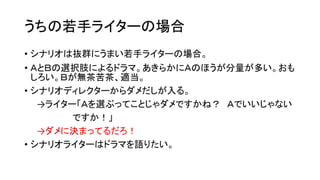 うちの若手ライターの場合
• シナリオは抜群にうまい若手ライターの場合。
• ＡとＢの選択肢によるドラマ。あきらかにＡのほうが分量が多い。おも
しろい。Ｂが無茶苦茶、適当。
• シナリオディレクターからダメだしが入る。
→ライター「Ａを選ぶってことじゃダメですかね？ Ａでいいじゃない
ですか！」
→ダメに決まってるだろ！
• シナリオライターはドラマを語りたい。
 