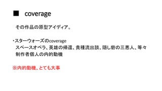 ■ coverage
その作品の原型アイディア。
・スターウォーズのcoverage
スペースオペラ、英雄の帰還、貴種流出談、隠し砦の三悪人、等々
制作者個人の内的動機
※内的動機、とても大事
 