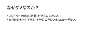 なぜダメなのか？
• プレイヤーの意志（行動）が介在していない。
• ただのシナリオ（ドラマ、キャラ）の押しつけにしかすぎない。
 