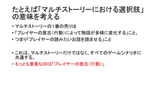 たとえば「マルチストーリーにおける選択肢」
の意味を考える
• マルチストーリーの１番の売りは
• 「プレイヤーの意志（行動）によって物語が多様に変化する」こと。
• つまり「プレイヤーの読みたいお話を読ませる」こと
• これは、マルチストーリーだけではなく、すべてのゲームシナリオに
共通する。
• もっとも重要なのは「プレイヤーの意志（行動）」
 