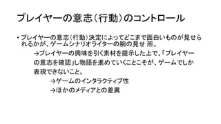 プレイヤーの意志（行動）のコントロール
• プレイヤーの意志（行動）決定によってどこまで面白いものが見せら
れるかが、ゲームシナリオライターの腕の見せ 所。
→プレイヤーの興味を引く素材を提示した上で、「プレイヤー
の意志を確認」し物語を進めていくことこそが、ゲームでしか
表現できないこと。
→ゲームのインタラクティブ性
→ほかのメディアとの差異
 