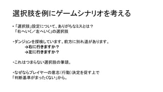 選択肢を例にゲームシナリオを考える
• 「選択肢」設定について、ありがちなミスとは？
「右へいく／左へいく」の選択肢
・ダンジョンを探検しています。前方に別れ道があります。
→右に行きますか？
→左に行きますか？
・これはつまらない選択肢の筆頭。
・なぜならプレイヤーの意志（行動）決定を促す上で
「判断基準がまったくない」から。
 