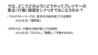 では、どこでどのようにどうやってプレイヤーの
意志（行動）確認をシナリオでおこなうのか？
• マルチストーリーでは、意志の分岐の起こりうる個所
→たとえば、「選択肢」
・ＲＰＧでは、行動の分岐が起こりうる箇所
→たとえば、「クエスト」、「戦闘」、「行動そのもの」
 