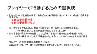 プレイヤーが行動するための選択肢
• 「プレイヤーが危機的な状況にある」「女の子が窮地に追いこまれている」という状況を
定義する。
→女の子を助ける
→女の子を助けない
• 自分がピンチである以上、女の子を助けないという選択肢には意味がある。
→ドラマ構成として、彼女があとで敵としてでてくる、とか
• 助ける場合は「自分の命を捨ててでも」「彼女を助けに行った」という表現になる。
→ドラマ構成として、彼女が好きだった、あるいは、ヒロイックな主人公性の提示
• プレイヤーの選択は「物語の駆動力」となる。
• このことで、プレイヤーは「自分が物語を動かしている」という実感を得られる。
 