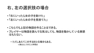 右、左の選択肢の場合
• 「右にいったら女の子を助けた」
• 「左にいったら女の子を見捨てた」
• こちらでも上記の物語を作ることはできる。
• プレイヤーは物語を読んでる気はしても、物語を動かして いる実感
はもたない。
• ただしあえてこの手法をとる場合もある。
→演出としての三人称視点
 