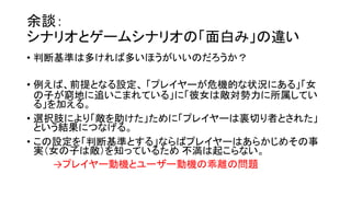 余談：
シナリオとゲームシナリオの「面白み」の違い
• 判断基準は多ければ多いほうがいいのだろうか？
• 例えば、前提となる設定、 「プレイヤーが危機的な状況にある」「女
の子が窮地に追いこまれている」に「彼女は敵対勢力に所属してい
る」を加える。
• 選択肢により「敵を助けた」ために「プレイヤーは裏切り者とされた」
という結果につなげる。
• この設定を「判断基準とする」ならばプレイヤーはあらかじめその事
実（女の子は敵）を知っているため 不満は起こらない。
→プレイヤー動機とユーザー動機の乖離の問題
 