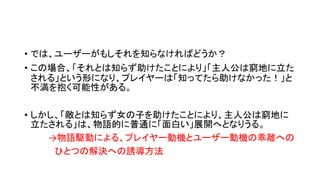 • では、ユーザーがもしそれを知らなければどうか？
• この場合、「それとは知らず助けたことにより」「主人公は窮地に立た
される」という形になり、プレイヤーは「知ってたら助けなかった！」と
不満を抱く可能性がある。
• しかし、「敵とは知らず女の子を助けたことにより、主人公は窮地に
立たされる」は、物語的に普通に「面白い」展開へとなりうる。
→物語駆動による、プレイヤー動機とユーザー動機の乖離への
ひとつの解決への誘導方法
 