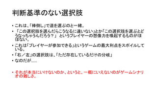 判断基準のない選択肢
• これは、「棒倒し」で道を選ぶのと一緒。
• 「この選択肢を選んだらこうなるに違いない」とか「この選択肢を選ぶとど
うなっちゃうんだろう？」 というプレイヤーの想像力を喚起するものがほ
ぼない。
• これは「プレイヤーが参加できる」というゲームの最大利点をスポイルして
いる。
• 「右／左」の選択肢は、「ただ存在しているだけの分岐」
• なのだが……
• それが本当にいけないのか、というと、一概にいえないのがゲームシナリ
オの難しさ。
 