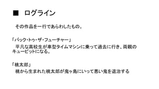 ■ ログライン
その作品を一行であらわしたもの。
「バック・トゥ・ザ・フューチャー」
平凡な高校生が車型タイムマシンに乗って過去に行き、両親の
キューピットになる。
「桃太郎」
桃から生まれた桃太郎が鬼ヶ島にいって悪い鬼を退治する
 