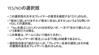 YES/NOの選択肢
• この選択肢の大半はプレイヤーの意思を確認する「だけ」のもの。
• 「彼女に話しかけますか」「彼女に告白しますか」というような問いか
けとしての選択肢。
• 「No」を選ぶことにメリットはほぼないが、一方で「自分で選んだ」と
いう事実だけは残る。
• この事実は、ゲームにおいて極めて大きい。
→プレイヤーの「意志」による「行動」の結果であるから。
• 選択肢自体は「面白くない」が、「プレイヤー自身の選択」はその後
の展開の責任をプレイヤーに負わせられる。
 