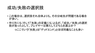 成功/失敗の選択肢
• この場合は、選択肢それ自体よりも、その分岐先が問題である場合
が多い。
• 作り方にも（そして「失敗」の定義にも）よるが、「成功／失敗」の選択
肢があったとして、プレイヤーは果たしてどちらを選ぶか？
→ここでいう「失敗」は「デッドエンド」とほぼ同義なことも多い
 