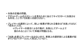 • 失敗の定義の問題。
• アダルトゲームのエロシーンを見るためにあえてキャラクターに失敗させ
るのは、ここでいう失敗にはあたらない。
• プレイヤーの選択によって、欲しい結果が得られる場合は「失敗」ではなく
「成功」に入る。
→プレイヤーの意志による行動が、失敗としてゲーム上で
扱われることについて乖離が問題となる。
• 「失敗」を選ぶプレイヤーは少ないので、事実上の選択肢による葛藤が起
きていない≒ゲームとして成立していない。
 