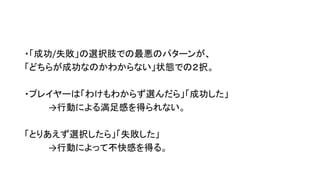 ・「成功/失敗」の選択肢での最悪のパターンが、
「どちらが成功なのかわからない」状態での２択。
・プレイヤーは「わけもわからず選んだら」「成功した」
→行動による満足感を得られない。
「とりあえず選択したら」「失敗した」
→行動によって不快感を得る。
 