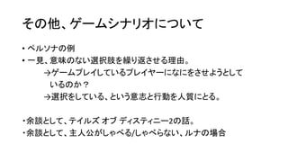 その他、ゲームシナリオについて
• ペルソナの例
• 一見、意味のない選択肢を繰り返させる理由。
→ゲームプレイしているプレイヤーになにをさせようとして
いるのか？
→選択をしている、という意志と行動を人質にとる。
・余談として、テイルズ オブ ディスティニー2の話。
・余談として、主人公がしゃべる/しゃべらない、ルナの場合
 