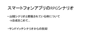 スマートフォンアプリのRPGシナリオ
• 山賊シナリオと揶揄されている例について
→自戒をこめて…
・サンドイッチシナリオからの脱却
 