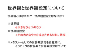 世界観と世界観設定について
世界観とはなにか？ 世界観設定とはなにか？
※世界観
→大きなひとつのウソ
※世界観設定
→その大きなウソを成立させる材料、状況
※メタファーとしての世界観設定を自覚的に。
→ラピュタの世界観と世界観設定について
 