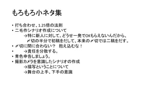 もろもろ小ネタ集
• 打ち合わせ、1.25倍の法則
• 二毛作シナリオ作成について
→特に新人に対して。どうせ一発でOKもらえないんだから、
〆切の半分で初稿をだして、本来の〆切では二稿をだす。
• 〆切に間に合わない？ 抱え込むな！
• →責任を分散する。
• 青色申告しましょう。
• 撮影カメラを意識したシナリオの作成
→描写ということについて
→舞台の上手、下手の意識
 