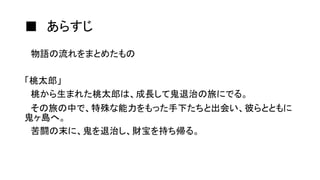 ■ あらすじ
物語の流れをまとめたもの
「桃太郎」
桃から生まれた桃太郎は、成長して鬼退治の旅にでる。
その旅の中で、特殊な能力をもった手下たちと出会い、彼らとともに
鬼ヶ島へ。
苦闘の末に、鬼を退治し、財宝を持ち帰る。
 