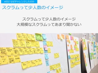 スクラムって少⼈数のイメージ
スクラムって少⼈数のイメージ
⼤規模なスクラムってあまり聞かない
#002 なぜチャレンジしたのか
 