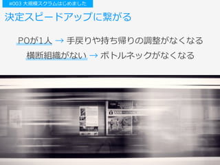 決定スピードアップに繋がる
横断組織がない → ボトルネックがなくなる
POが1⼈ → ⼿戻りや持ち帰りの調整がなくなる
#003 ⼤規模スクラムはじめました
 