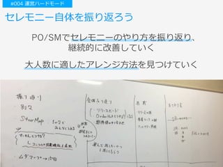 ⼤⼈数に適したアレンジ⽅法を⾒つけていく
セレモニー⾃体を振り返ろう
PO/SMでセレモニーのやり⽅を振り返り、
継続的に改善していく
#004 運営ハードモード
 