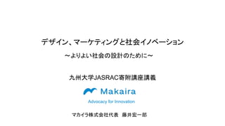 デザイン、マーケティングと社会イノベーション
Advocacy for Innovation
〜よりよい社会の設計のために〜
九州大学JASRAC寄附講座講義
マカイラ株式会社代表　藤井宏一郎
 