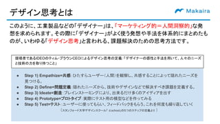 デザイン思考とは
このように、工業製品などの「デザイナー」は、「マーケティング的＝人間洞察的」な発
想を求められます。その際に「デザイナー」がよく使う発想や手法を体系的にまとめたも
のが、いわゆる「デザイン思考」と言われる、課題解決のための思考方法です。
● Step 1) Empathize=共感：ひたすらユーザー（人間）を観察し、共感することによって隠れたニーズを
見つける。
● Step 2) Define=問題定義：隠れたニーズから、技術やデザインなどで解決すべき課題を定義する。
● Step 3) Ideate=創造：ブレインストーミングにより、出来るだけ多くのアイディアを出す
● Step 4) Prototype=プロトタイプ：実際にテスト用の模型などを作ってみる
● Step 5) Test=テスト：ユーザーに使ってもらい、フィードバックをもらう。これを何度も繰り返していく
　（スタンフォード大学デザインスクール「 d.school」の５つのステップの定義より ）
提唱者であるIDEOのティム・ブラウンCEOによるデザイン思考の定義：「デザイナーの感性と手法を用いて、人々のニーズ
と技術の力を取り持つこと」
 