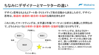 ちなみにデザイナーとマーケターの違い
デザイン思考はもともとアート系・クリエイティブ系の活動から派生したので、デザイン
思考は、創造的・直感的・統合的・右脳的な傾向を持ちます
製品A
家族持ち独身
戸建暮らし
マンション暮らし
製品B
製品C
マーケティングは、左のようなター
ゲット層を見出し定める過程での市
場分析の話が多い傾向がある。デザ
イン思考は、ターゲットの人物から始
めて、深い人間洞察によりその人の
抱える課題への技術的解決を求め
る。（あくまでも傾向として。両者のプロセスは完
全には分離できない。）
ターゲット層
これに対してマーケティングは、文字通り市場（マーケット）分析から発展した学問なの
で、どちらかというと分析的・計量的・論理的・左脳的な話になりがちです。
 