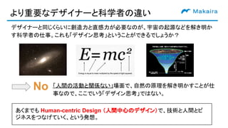 より重要なデザイナーと科学者の違い
デザイナーと同じくらいに創造力と直感力が必要なのが、宇宙の起源などを解き明か
す科学者の仕事。これも「デザイン思考」ということができるでしょうか？
「人間の活動と関係ない」場面で、自然の原理を解き明かすことが仕
事なので、ここでいう「デザイン思考」ではない。
No
あくまでも Human-centric Design （人間中心のデザイン）で、技術と人間とビ
ジネスをつなげていく、という発想。
 