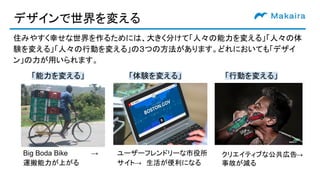 デザインで世界を変える
住みやすく幸せな世界を作るためには、大きく分けて「人々の能力を変える」「人々の体
験を変える」「人々の行動を変える」の３つの方法があります。どれにおいても「デザイ
ン」の力が用いられます。
「行動を変える」「能力を変える」
クリエイティブな公共広告→　
事故が減る　
Big Boda Bike　　　　　→　
運搬能力が上がる
「体験を変える」
ユーザーフレンドリーな市役所
サイト→　生活が便利になる
 