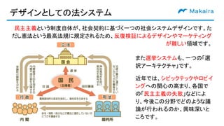 デザインとしての法システム
民主主義という制度自体が、社会契約に基づく一つの社会システムデザインです。た
だし憲法という最高法規に規定されるため、反復検証によるデザインやマーケティング
が難しい領域です。
また選挙システムも、一つの「選
択アーキテクチャ」です。
近年では、シビックテックやロビイ
ングへの関心の高まり、各国で
の「民主主義の失敗」などによ
り、今後この分野でどのような議
論が行われるのか、興味深いと
ころです。
 