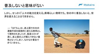 普及しないと意味がない
しかし、せっかく「人々の能力を変える」素晴らしい発明でも、世の中に普及しないと、世
界を変えることはできません。
→　「Qドラム」は、途上国での水の
運搬手段を画期的に変える発明とし
て期待されましたが、製造コストが
高く、途上国の人が購入できない価
格となってしまい、なかなか普及で
きていません。
 